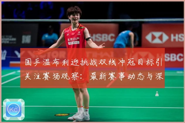 国乒温布利迎挑战双线冲冠目标引关注赛场观察：最新赛事动态与深度分析