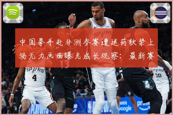 中国拳手赴非洲参赛遭迷药软禁上场无力画面曝光成长观察：最新赛事动态与深度分析