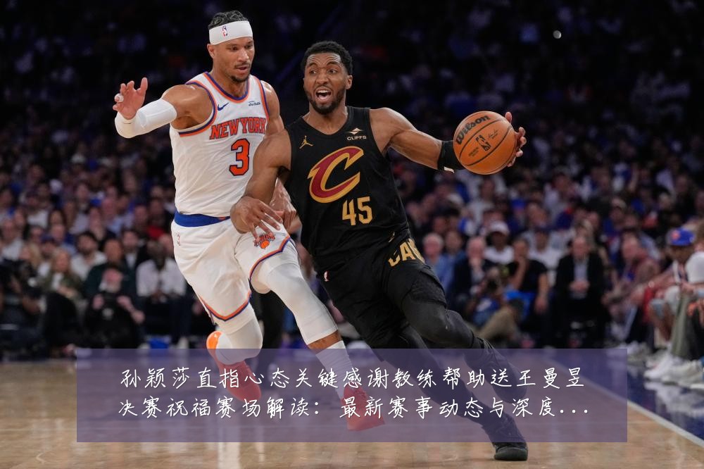 孙颖莎直指心态关键感谢教练帮助送王曼昱决赛祝福赛场解读：最新赛事动态与深度分析