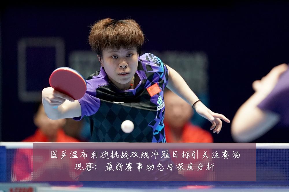 国乒温布利迎挑战双线冲冠目标引关注赛场观察:最新赛事动态与深度分析
